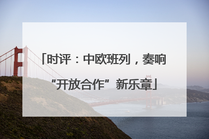 时评：中欧班列，奏响“开放合作”新乐章