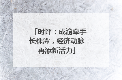 时评：成渝牵手长株潭，经济动脉再添新活力