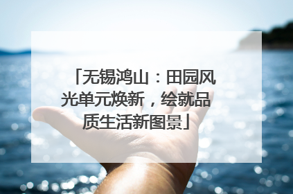 无锡鸿山：田园风光单元焕新，绘就品质生活新图景