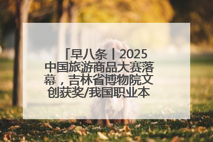 早八条丨2025中国旅游商品大赛落幕，吉林省博物院文创获奖/我国职业本科高校加速扩容