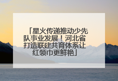 星火传递推动少先队事业发展！河北省打造联建共育体系让红领巾更鲜艳