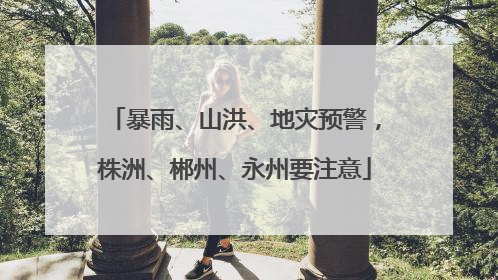 暴雨、山洪、地灾预警，株洲、郴州、永州要注意