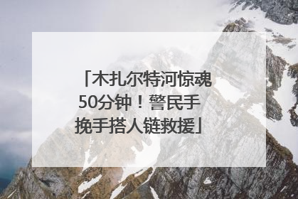 木扎尔特河惊魂50分钟！警民手挽手搭人链救援