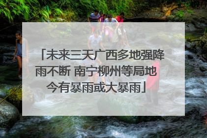 未来三天广西多地强降雨不断 南宁柳州等局地今有暴雨或大暴雨