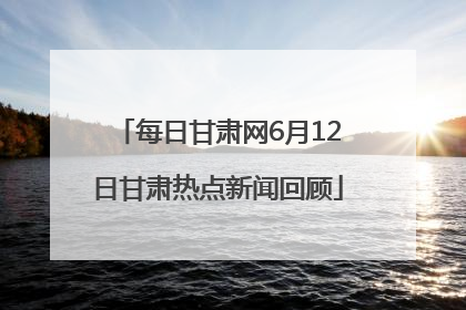 每日甘肃网6月12日甘肃热点新闻回顾