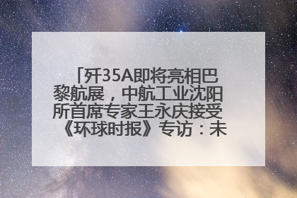 歼35A即将亮相巴黎航展，中航工业沈阳所首席专家王永庆接受《环球时报》专访：未来数量可以有很多