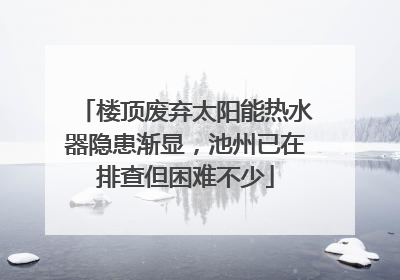 楼顶废弃太阳能热水器隐患渐显，池州已在排查但困难不少