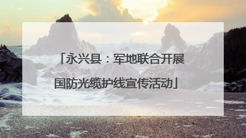 永兴县：军地联合开展国防光缆护线宣传活动