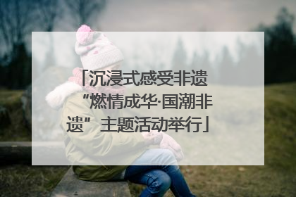 沉浸式感受非遗 “燃情成华·国潮非遗”主题活动举行