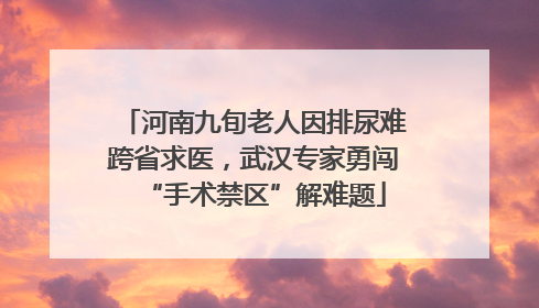 河南九旬老人因排尿难跨省求医，武汉专家勇闯“手术禁区”解难题