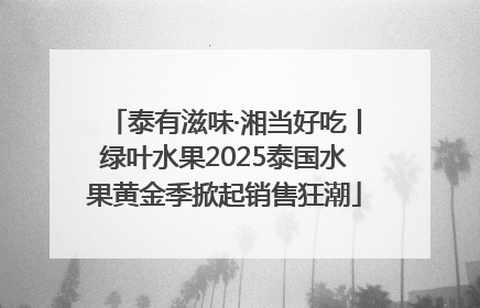 泰有滋味·湘当好吃丨绿叶水果2025泰国水果黄金季掀起销售狂潮