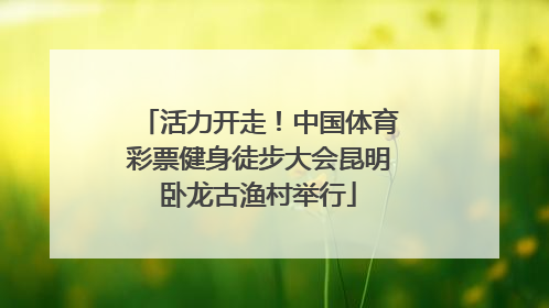 活力开走！中国体育彩票健身徒步大会昆明卧龙古渔村举行