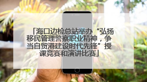 海口边检总站举办“弘扬移民管理警察职业精神，争当自贸港建设时代先锋”授课竞赛和演讲比赛