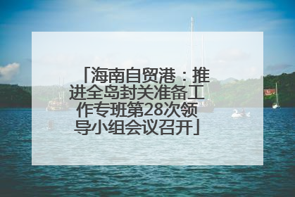 海南自贸港：推进全岛封关准备工作专班第28次领导小组会议召开
