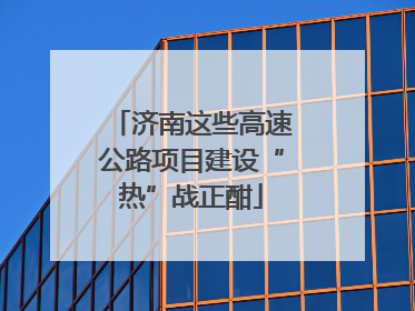 济南这些高速公路项目建设“热”战正酣