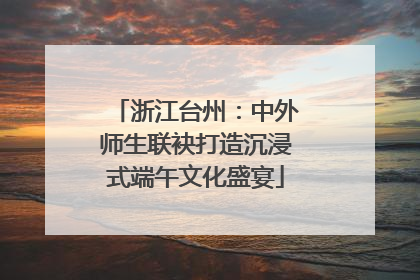 浙江台州：中外师生联袂打造沉浸式端午文化盛宴