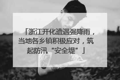 浙江开化遭遇强降雨，当地各乡镇积极应对，筑起防汛“安全堤”