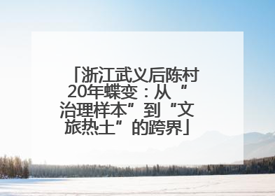 浙江武义后陈村20年蝶变：从“治理样本”到“文旅热土”的跨界