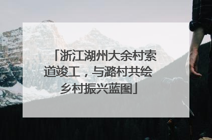 浙江湖州大余村索道竣工，与潞村共绘乡村振兴蓝图