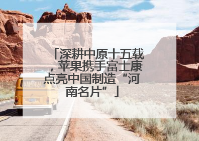 深耕中原十五载，苹果携手富士康点亮中国制造“河南名片”