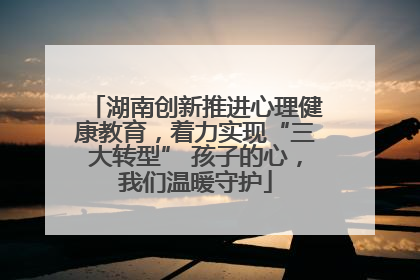 湖南创新推进心理健康教育，着力实现“三大转型” 孩子的心，我们温暖守护