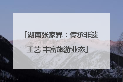 湖南张家界：传承非遗工艺 丰富旅游业态