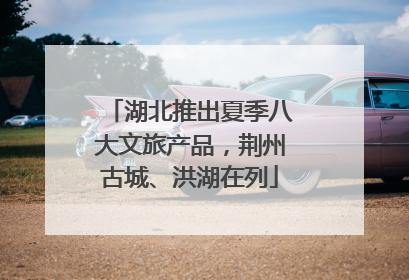 湖北推出夏季八大文旅产品，荆州古城、洪湖在列