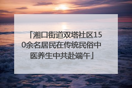 湘口街道双塔社区150余名居民在传统民俗中医养生中共赴端午
