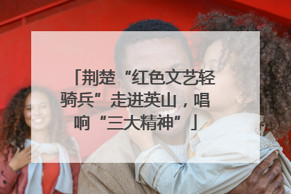 荆楚“红色文艺轻骑兵”走进英山，唱响“三大精神”