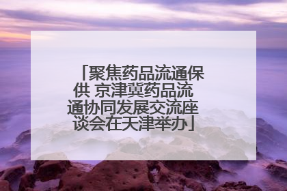 聚焦药品流通保供 京津冀药品流通协同发展交流座谈会在天津举办