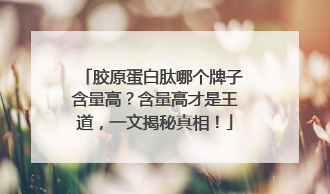 胶原蛋白肽哪个牌子含量高？含量高才是王道，一文揭秘真相！