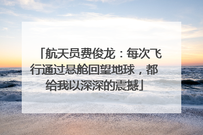 航天员费俊龙：每次飞行通过悬舱回望地球，都给我以深深的震撼