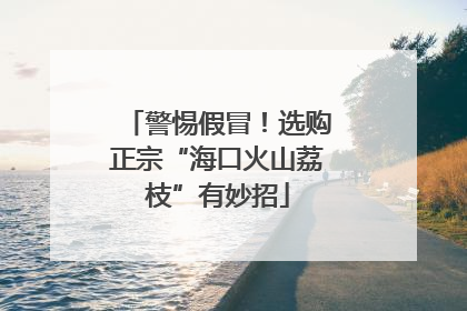 警惕假冒！选购正宗“海口火山荔枝”有妙招