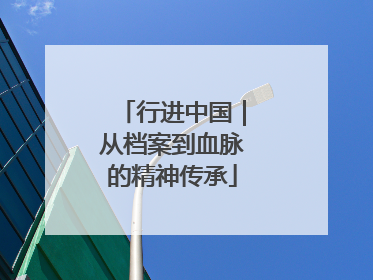 行进中国｜从档案到血脉的精神传承