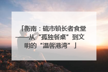 衡南：硫市镇长者食堂——从“孤独餐桌”到文明的“温馨港湾”