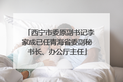 西宁市委原副书记李家成已任青海省委副秘书长、办公厅主任