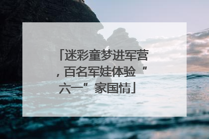 迷彩童梦进军营，百名军娃体验“六一”家国情