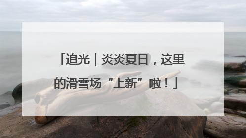 追光｜炎炎夏日，这里的滑雪场“上新”啦！