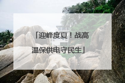 迎峰度夏！战高温保供电守民生