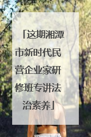 这期湘潭市新时代民营企业家研修班专讲法治素养