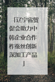 辽宁省贸促会助力中韩企业合作柞蚕丝创新深加工产品