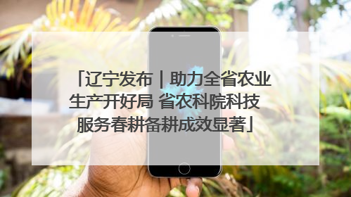 辽宁发布｜助力全省农业生产开好局 省农科院科技服务春耕备耕成效显著
