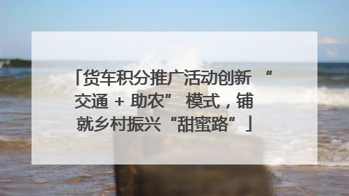 货车积分推广活动创新 “交通 + 助农” 模式，铺就乡村振兴“甜蜜路”