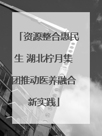 资源整合惠民生 湖北柠月集团推动医养融合新实践