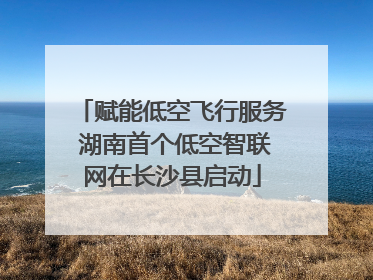 赋能低空飞行服务 湖南首个低空智联网在长沙县启动