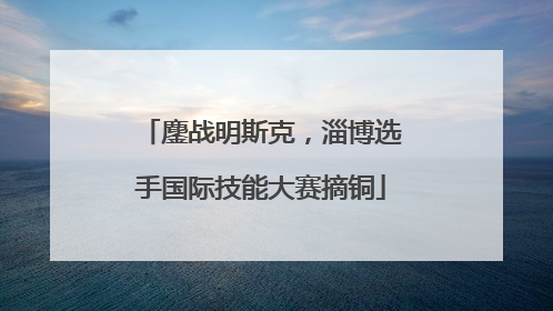 鏖战明斯克，淄博选手国际技能大赛摘铜