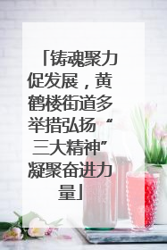 铸魂聚力促发展，黄鹤楼街道多举措弘扬“三大精神”凝聚奋进力量