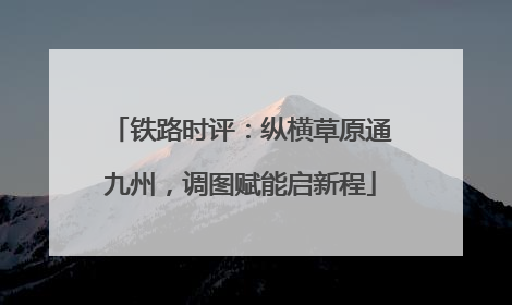 铁路时评：纵横草原通九州，调图赋能启新程