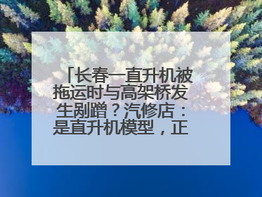 长春一直升机被拖运时与高架桥发生剐蹭？汽修店：是直升机模型，正在维修