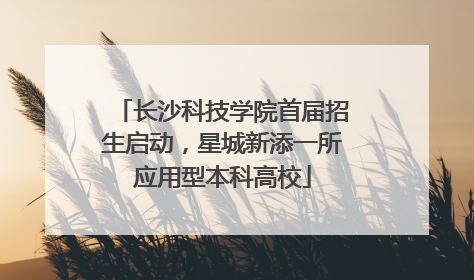 长沙科技学院首届招生启动，星城新添一所应用型本科高校